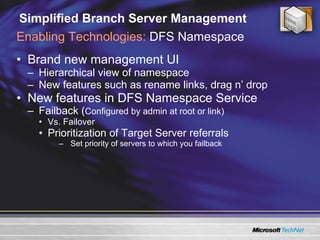 Simplified Branch Server Management Brand new management UI Hierarchical view of namespace New features such as rename links, drag n’ drop  New features in DFS Namespace Service Failback ( Configured by admin at root or link) Vs. Failover Prioritization of Target Server referrals Set priority of servers to which you failback Enabling Technologies:  DFS Namespace 