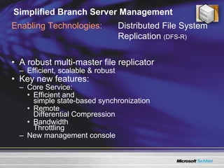 Simplified Branch Server Management A robust multi-master file replicator Efficient, scalable & robust  Key new features: Core Service: Efficient and  simple state-based synchronization Remote  Differential Compression Bandwidth  Throttling New management console Enabling Technologies: Distributed File System Replication  (DFS-R)  