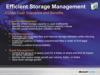 Efficient Storage Management Capacity Management Identify where storage capacity is used inefficiently  Identify mechanisms to prevent future capacity misuse Monitor usage patterns and utilization levels Policy Management   Eliminate non-business files and improve storage utilization while reducing management costs Implement policies to restrict unauthorized files in order to limit legal exposure Promote a culture of accountability Quota Management Control the amount of space used for a folder or share and limit its impact on server utilization  Monitor disk space usage growth per volume, folder, or share Slow down storage growth FSRM: User Scenarios and Benefits 