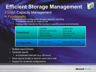 Efficient Storage Management FSRM:  Capacity Management  Functionality  Predefined and configurable storage capacity reporting Predefined reports for ease of use Configurable reports for fine tuning to specific server environments Multiple report formats  Generate reports  at scheduled intervals (e.g. off-hours)  Save reports locally or send to users via e-mail  Support for clustered configurations Multiple folders or shares Multiple volumes Configurable Duplicate files Quota usage File screen audit Export report Large files Most/least recently used Files by owner Files by file group Predefined 