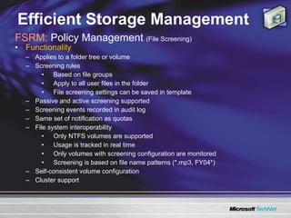 Efficient Storage Management Functionality  Applies to a folder tree or volume Screening rules  Based on file groups Apply to all user files in the folder  File screening settings can be saved in template Passive and active screening supported Screening events recorded in audit log Same set of notification as quotas  File system interoperability Only NTFS volumes are supported  Usage is tracked in real time  Only volumes with screening configuration are monitored Screening is based on file name patterns (*.mp3, FY04*)  Self-consistent volume configuration Cluster support FSRM:  Policy Management  (File Screening) 