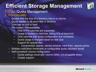 Efficient Storage Management Functionality  Quotas limit the size of a directory tree or a volume Quota applies to all users files in directory Limit can be soft or hard  File system interoperability Only NTFS volumes are supported Usage is tracked in real time, failing I/Os at hard limit Only volumes with quota configuration are monitored Quota usage is charged based on disk size Support for special files  Compressed, sparse, named streams, hard links, reparse points Multiple notification thresholds at configurable quota utilization levels Self-consistent volume configuration Quota settings travel with volume (SAN, hot-pluggable disks) Cluster support FSRM:  Quota Management 