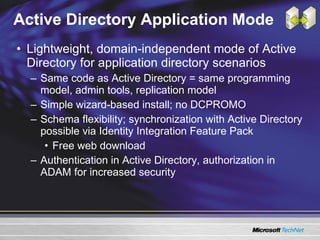 Active Directory Application Mode Lightweight, domain-independent mode of Active Directory for application directory scenarios Same code as Active Directory = same programming model, admin tools, replication model Simple wizard-based install; no DCPROMO Schema flexibility; synchronization with Active Directory possible via Identity Integration Feature Pack Free web download Authentication in Active Directory, authorization in ADAM for increased security 