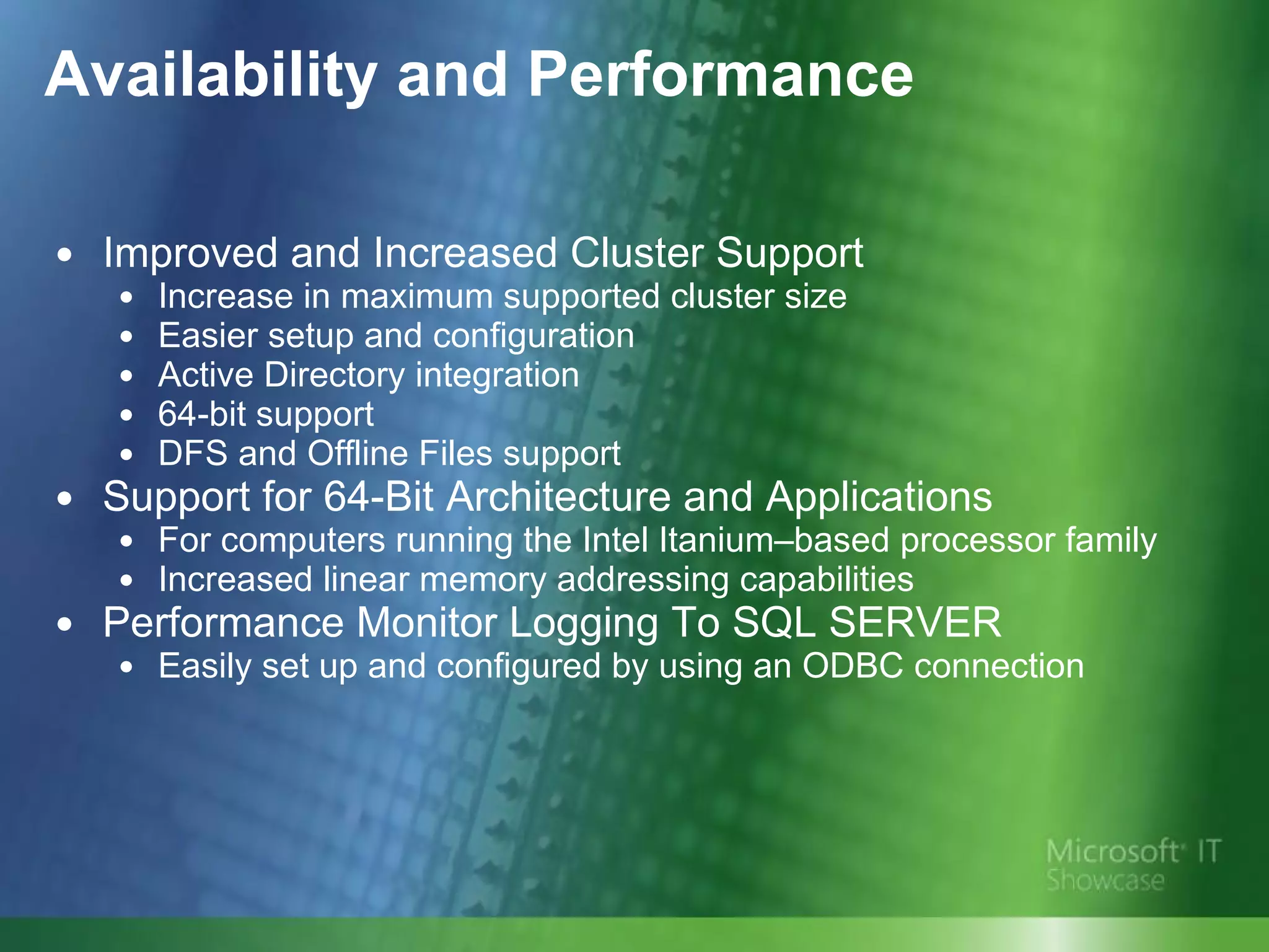 Improved and Increased Cluster Support Increase in maximum supported cluster size Easier setup and configuration Active Directory integration 64-bit support DFS and Offline Files support Support for 64-Bit Architecture and Applications For computers running the Intel Itanium–based processor family Increased linear memory addressing capabilities Performance Monitor Logging To SQL SERVER Easily set up and configured by using an ODBC connection  Availability and Performance 
