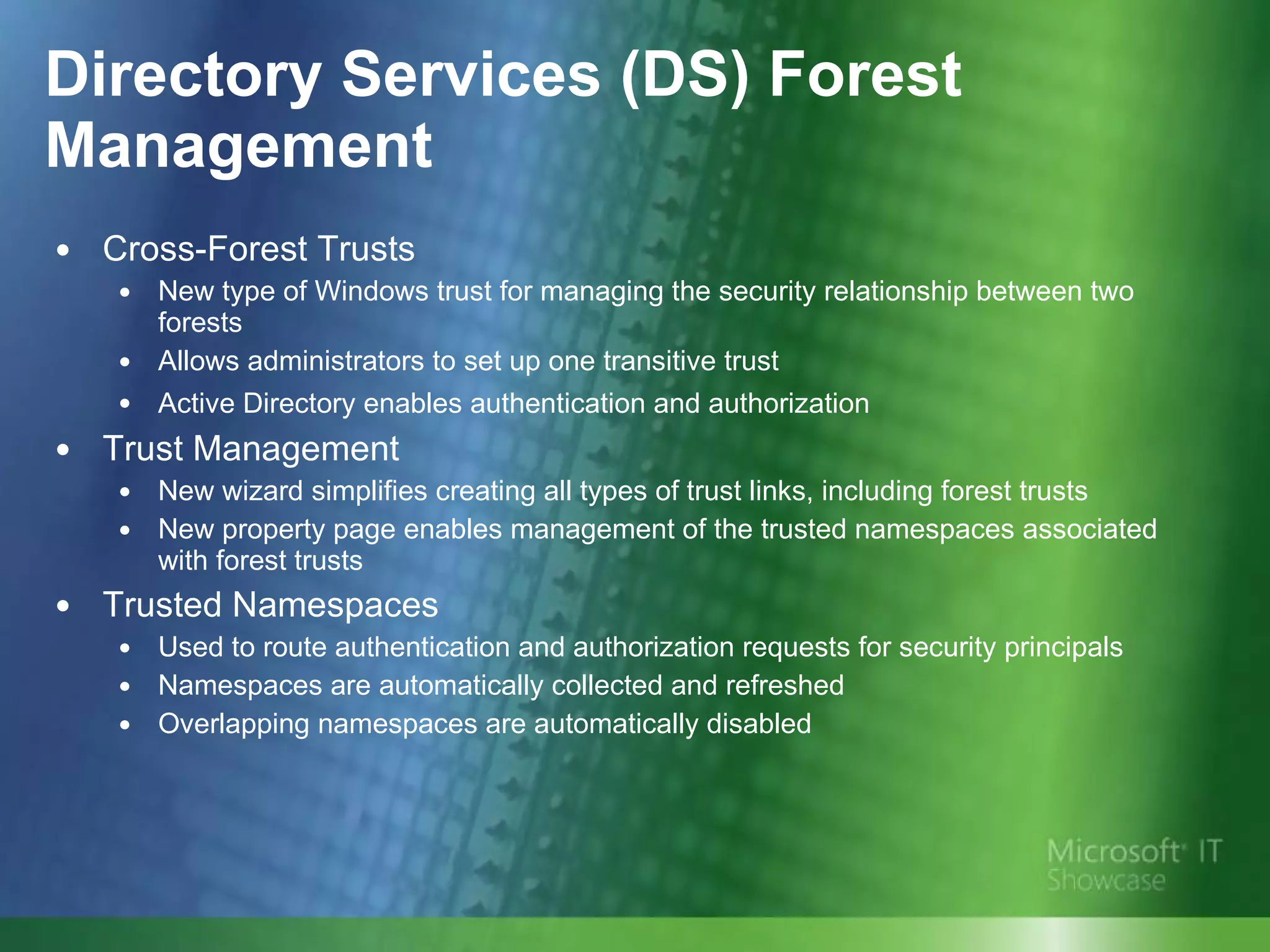 Directory Services (DS) Forest Management Cross-Forest Trusts New type of Windows trust for managing the security relationship between two forests Allows administrators to set up one transitive trust Active Directory enables authentication and authorization   Trust Management New wizard simplifies creating all types of trust links, including forest trusts New property page enables management of the trusted namespaces associated with forest trusts Trusted Namespaces Used to route authentication and authorization requests for security principals Namespaces are automatically collected and refreshed  Overlapping namespaces are automatically disabled 