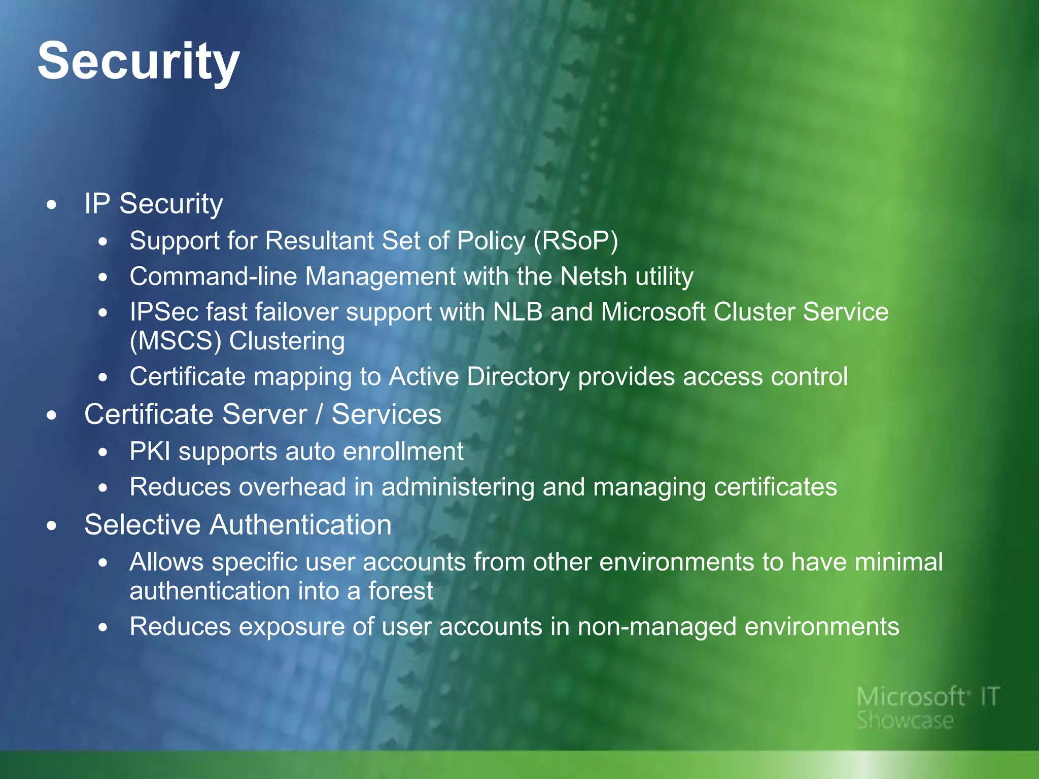 Security IP Security Support for Resultant Set of Policy (RSoP) Command-line Management with the Netsh utility IPSec fast failover support with NLB and Microsoft Cluster Service (MSCS) Clustering Certificate mapping to Active Directory provides access control Certificate Server / Services PKI supports auto enrollment Reduces overhead in administering and managing certificates Selective Authentication  Allows specific user accounts from other environments to have minimal authentication into a forest  Reduces exposure of user accounts in non-managed environments 