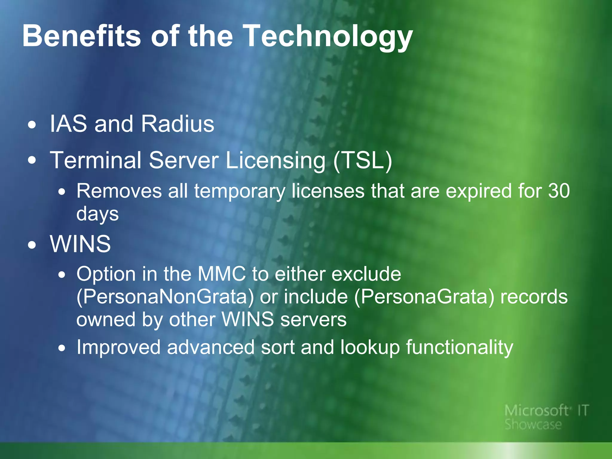 Benefits of the Technology IAS and Radius Terminal Server Licensing (TSL)   Removes all temporary licenses that are expired for 30 days WINS Option in the MMC to either exclude (PersonaNonGrata) or include (PersonaGrata) records owned by other WINS servers Improved advanced sort and lookup functionality 
