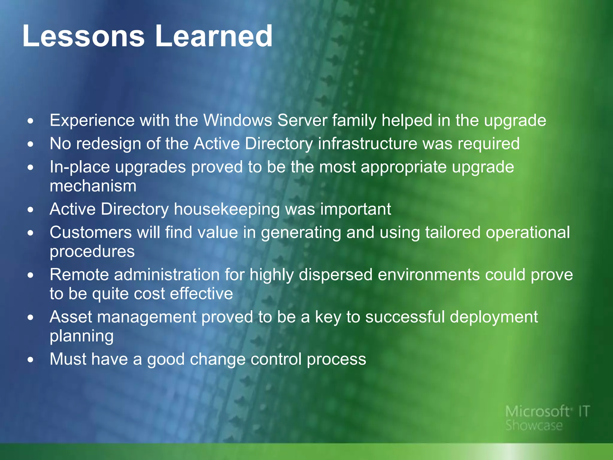 Lessons Learned Experience with the Windows Server family helped in the upgrade No redesign of the Active Directory infrastructure was required  In-place upgrades proved to be the most appropriate upgrade mechanism  Active Directory housekeeping was important Customers will find value in generating and using tailored operational procedures Remote administration for highly dispersed environments could prove to be quite cost effective Asset management proved to be a key to successful deployment planning Must have a good change control process 
