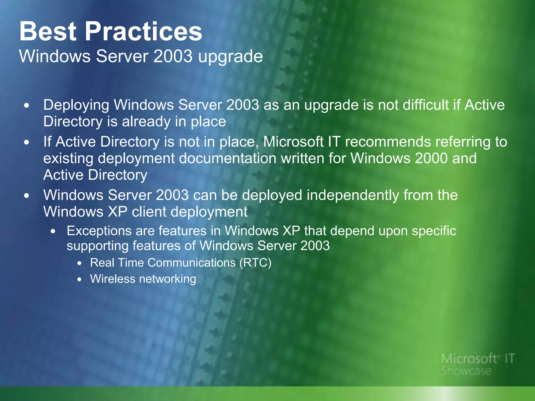 Best Practices Windows Server 2003 upgrade Deploying Windows Server 2003 as an upgrade is not difficult if Active Directory is already in place  If Active Directory is not in place, Microsoft IT recommends referring to existing deployment documentation written for Windows 2000 and Active Directory Windows Server 2003 can be deployed independently from the Windows XP client deployment Exceptions are features in Windows XP that depend upon specific supporting features of Windows Server 2003 Real Time Communications (RTC) Wireless networking 