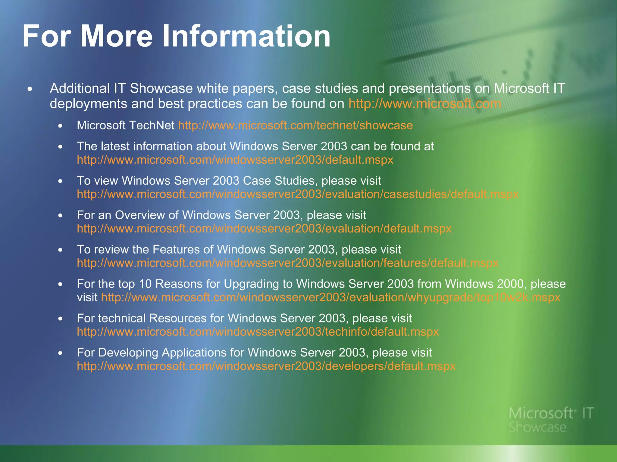 For More Information Additional IT Showcase white papers, case studies and presentations on Microsoft IT deployments and best practices can be found on  http://www.microsoft.com Microsoft TechNet  http://www.microsoft.com/ technet /showcase The latest information about Windows Server 2003 can be found at  http://www.microsoft.com/windowsserver2003/default.mspx To view Windows Server 2003 Case Studies, please visit  http://www.microsoft.com/windowsserver2003/evaluation/casestudies/default.mspx For an Overview of Windows Server 2003, please visit  http://www.microsoft.com/windowsserver2003/evaluation/default.mspx To review the Features of Windows Server 2003, please visit  http://www.microsoft.com/windowsserver2003/evaluation/features/default.mspx For the top 10 Reasons for Upgrading to Windows Server 2003 from Windows 2000, please visit  http://www.microsoft.com/windowsserver2003/evaluation/whyupgrade/top10w2k.mspx For technical Resources for Windows Server 2003, please visit  http://www.microsoft.com/windowsserver2003/techinfo/default.mspx For Developing Applications for Windows Server 2003, please visit  http://www.microsoft.com/windowsserver2003/developers/default.mspx 