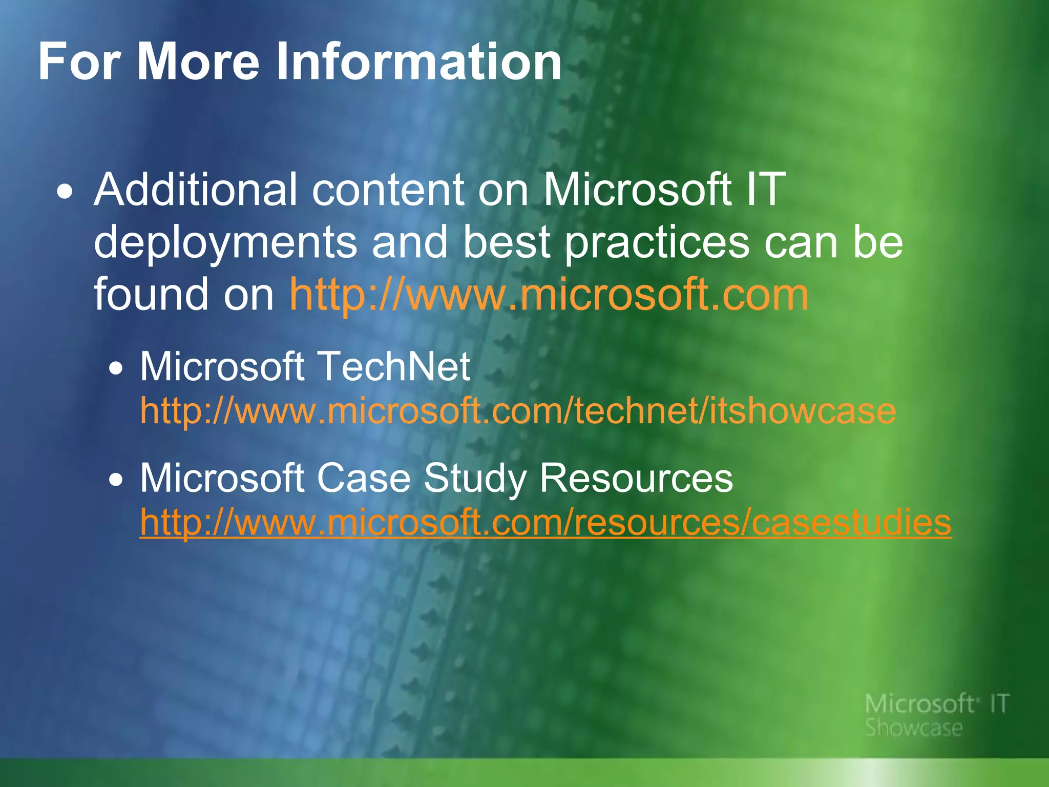 Additional content on Microsoft IT deployments and best practices can be found on  http://www.microsoft.com Microsoft TechNet  http://www.microsoft.com/technet/itshowcase Microsoft Case Study Resources http://www.microsoft.com/resources/casestudies   For More Information 