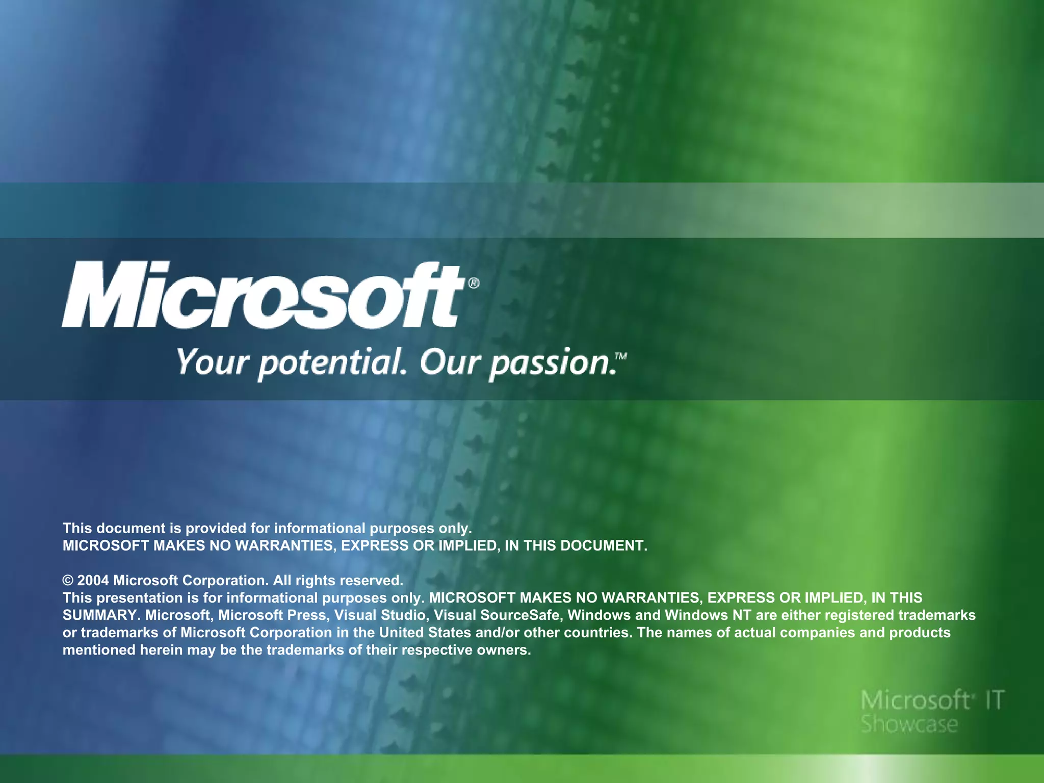 This document is provided for informational purposes only.  MICROSOFT MAKES NO WARRANTIES, EXPRESS OR IMPLIED, IN THIS DOCUMENT. © 2004 Microsoft Corporation. All rights reserved.  This presentation is for informational purposes only. MICROSOFT MAKES NO WARRANTIES, EXPRESS OR IMPLIED, IN THIS SUMMARY. Microsoft, Microsoft Press, Visual Studio, Visual SourceSafe, Windows and Windows NT are either registered trademarks or trademarks of Microsoft Corporation in the United States and/or other countries. The names of actual companies and products mentioned herein may be the trademarks of their respective owners.  
