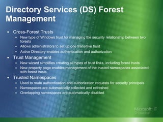 Directory Services (DS) Forest Management Cross-Forest Trusts New type of Windows trust for managing the security relationship between two forests Allows administrators to set up one transitive trust Active Directory enables authentication and authorization   Trust Management New wizard simplifies creating all types of trust links, including forest trusts New property page enables management of the trusted namespaces associated with forest trusts Trusted Namespaces Used to route authentication and authorization requests for security principals Namespaces are automatically collected and refreshed  Overlapping namespaces are automatically disabled 