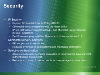 Security IP Security Support for Resultant Set of Policy (RSoP) Command-line Management with the Netsh utility IPSec fast failover support with NLB and Microsoft Cluster Service (MSCS) Clustering Certificate mapping to Active Directory provides access control Certificate Server / Services PKI supports auto enrollment Reduces overhead in administering and managing certificates Selective Authentication  Allows specific user accounts from other environments to have minimal authentication into a forest  Reduces exposure of user accounts in non-managed environments 