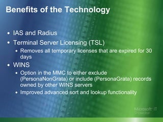Benefits of the Technology IAS and Radius Terminal Server Licensing (TSL)   Removes all temporary licenses that are expired for 30 days WINS Option in the MMC to either exclude (PersonaNonGrata) or include (PersonaGrata) records owned by other WINS servers Improved advanced sort and lookup functionality 