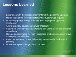 Lessons Learned Experience with the Windows Server family helped in the upgrade No redesign of the Active Directory infrastructure was required  In-place upgrades proved to be the most appropriate upgrade mechanism  Active Directory housekeeping was important Customers will find value in generating and using tailored operational procedures Remote administration for highly dispersed environments could prove to be quite cost effective Asset management proved to be a key to successful deployment planning Must have a good change control process 