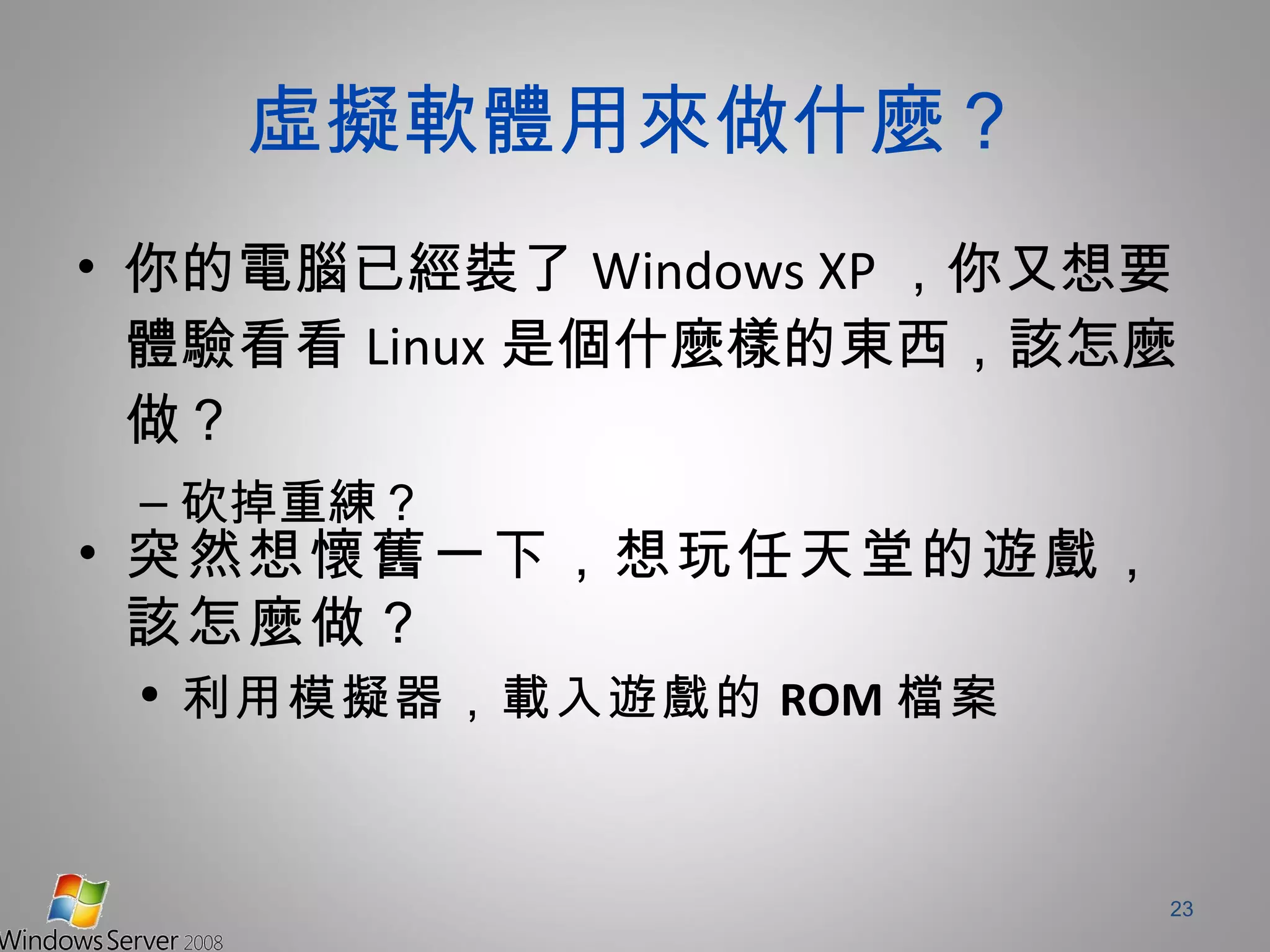 虛擬軟體用來做什麼？ 你的電腦已經裝了 Windows XP ，你又想要體驗看看 Linux 是個什麼樣的東西，該怎麼做？ 砍掉重練？ 突然想懷舊一下，想玩任天堂的遊戲，該怎麼做？ 利用模擬器，載入遊戲的 ROM 檔案 