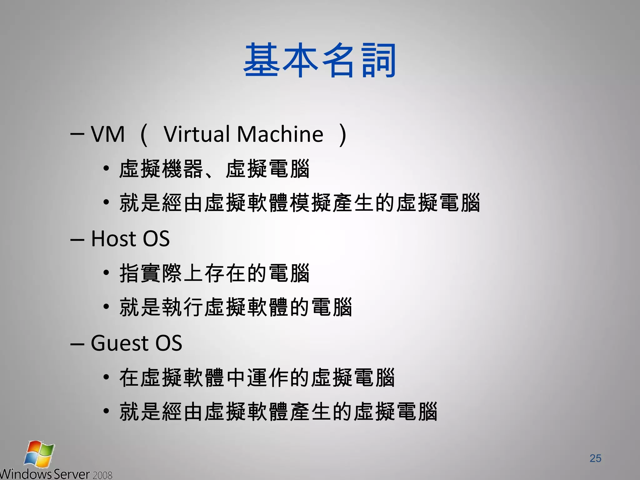 基本名詞 VM （ Virtual Machine ） 虛擬機器、虛擬電腦 就是經由虛擬軟體模擬產生的虛擬電腦 Host OS 指實際上存在的電腦 就是執行虛擬軟體的電腦 Guest OS 在虛擬軟體中運作的虛擬電腦 就是經由虛擬軟體產生的虛擬電腦 