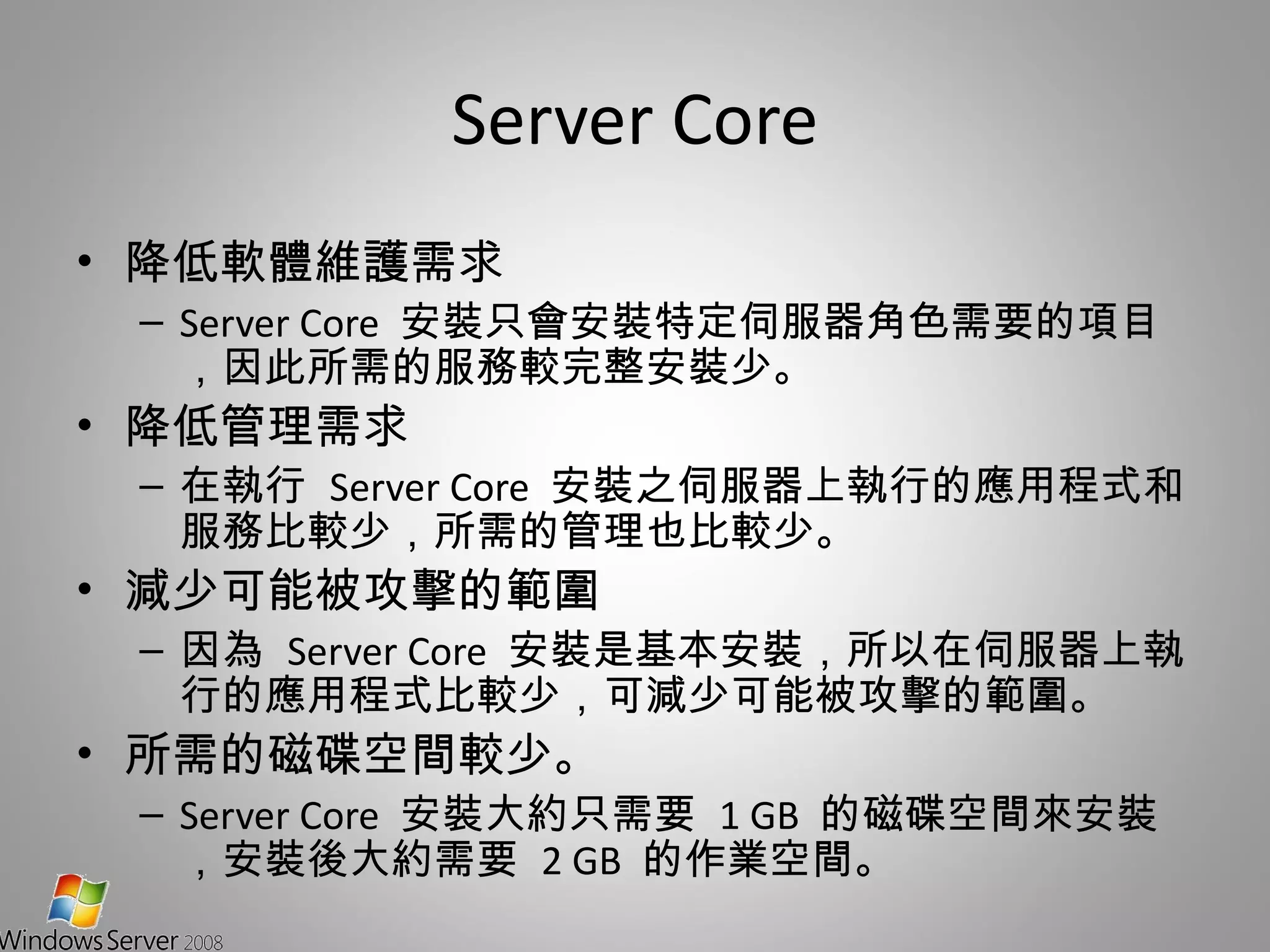 Server Core 降低軟體維護需求  Server Core  安裝只會安裝特定伺服器角色需要的項目，因此所需的服務較完整安裝少。 降低管理需求 在執行  Server Core  安裝之伺服器上執行的應用程式和服務比較少，所需的管理也比較少。 減少可能被攻擊的範圍 因為  Server Core  安裝是基本安裝，所以在伺服器上執行的應用程式比較少，可減少可能被攻擊的範圍。 所需的磁碟空間較少。 Server Core  安裝大約只需要  1 GB  的磁碟空間來安裝，安裝後大約需要  2 GB  的作業空間。 