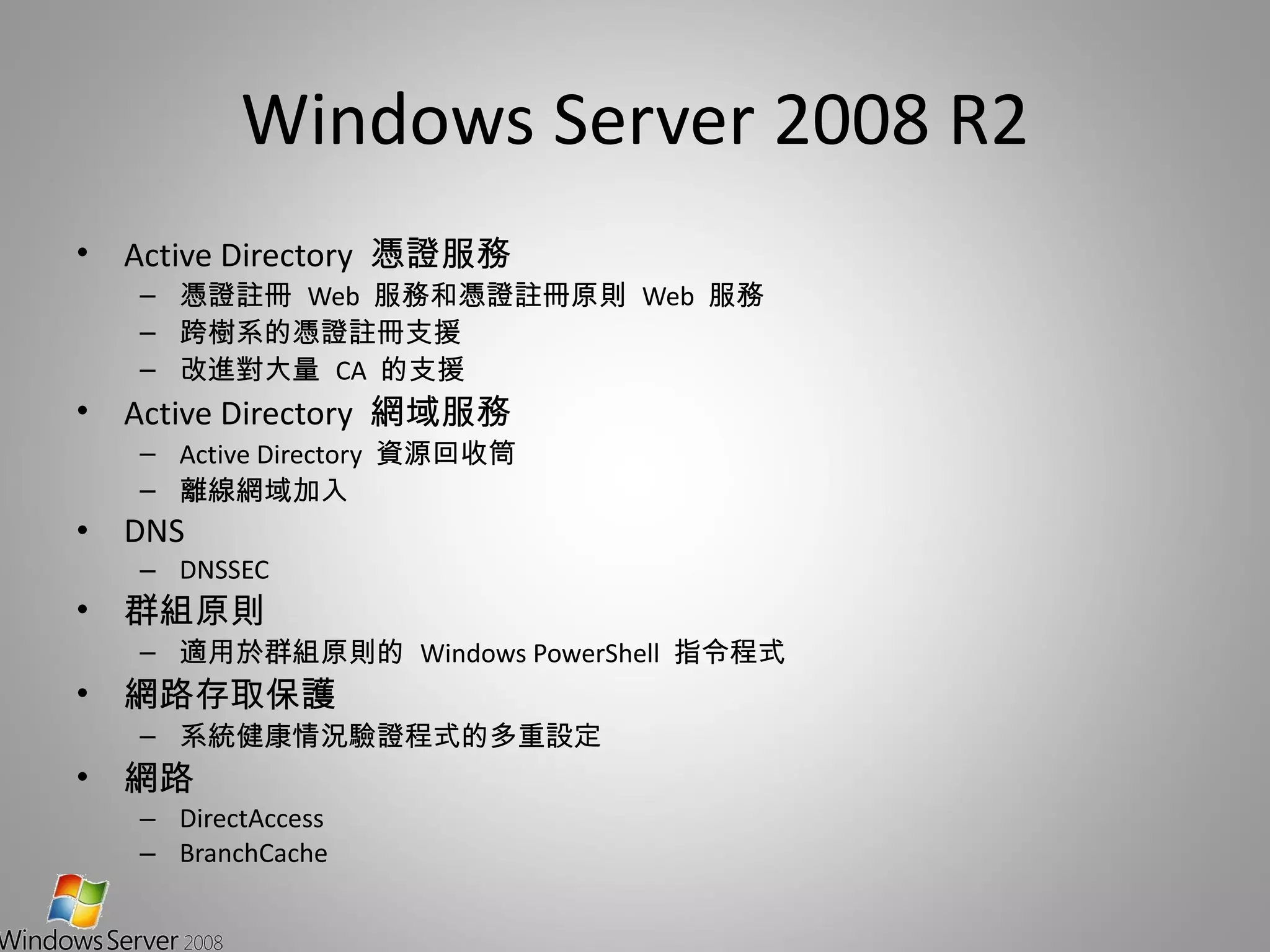 Windows Server 2008 R2 Active Directory  憑證服務 憑證註冊  Web  服務和憑證註冊原則  Web  服務 跨樹系的憑證註冊支援 改進對大量  CA  的支援 Active Directory  網域服務 Active Directory  資源回收筒 離線網域加入 DNS  DNSSEC 群組原則 適用於群組原則的  Windows PowerShell  指令程式 網路存取保護 系統健康情況驗證程式的多重設定 網路 DirectAccess BranchCache 