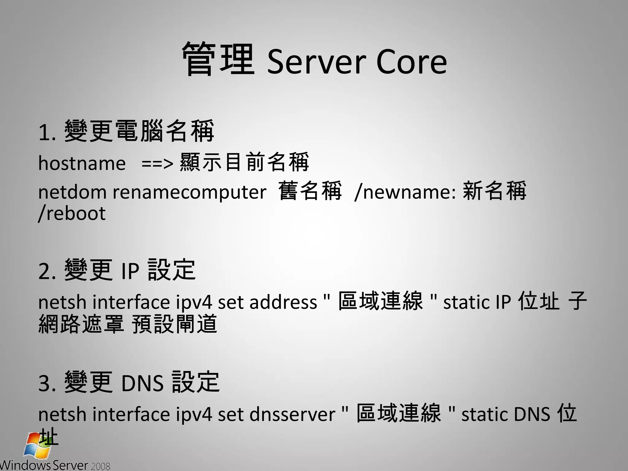 管理 Server Core 1. 變更電腦名稱 hostname  ==> 顯示目前名稱 netdom renamecomputer  舊名稱  /newname: 新名稱  /reboot 2. 變更 IP 設定 netsh interface ipv4 set address " 區域連線 " static IP 位址 子網路遮罩 預設閘道 3. 變更 DNS 設定 netsh interface ipv4 set dnsserver " 區域連線 " static DNS 位址 