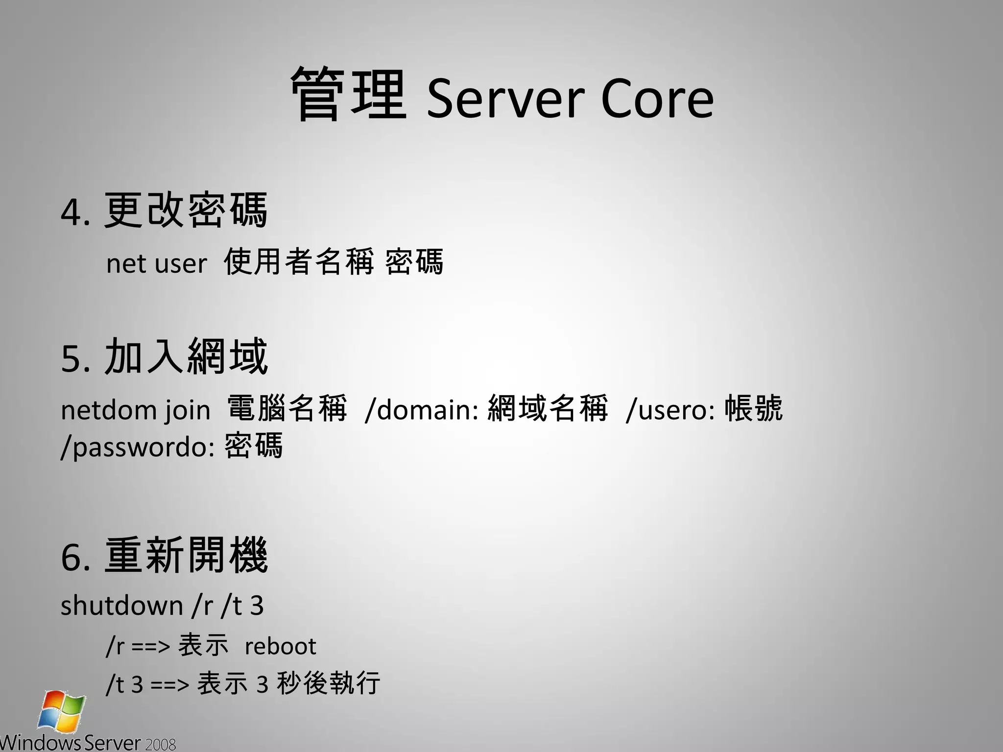 管理 Server Core 4. 更改密碼 net user  使用者名稱 密碼 5. 加入網域 netdom join  電腦名稱  /domain: 網域名稱  /usero: 帳號  /passwordo: 密碼 6. 重新開機 shutdown /r /t 3 /r ==> 表示  reboot /t 3 ==> 表示 3 秒後執行 