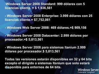 Windows Server 2008 Standard: 999 dólares con 5 licencias cliente. = $ 1,936,561  - Windows Server 2008 Enterprise: 3.999 dólares con 25 licencias cliente.= $7,752,061 - Windows Web Server 2008: 469 dólares.=$ 909,156 - Windows Server 2008 Datacenter: 2.999 dólares por procesador.=$ 5,813,561 - Windows Server 2008 para sistemas Itanium 2.999 dólares por procesador.$ 5,813,561 Todas las versiones estarán disponibles en 32 y 64 bits excepto el dirigido a sistemas Itanium que solo estará disponible para entornos de 64 bits. 