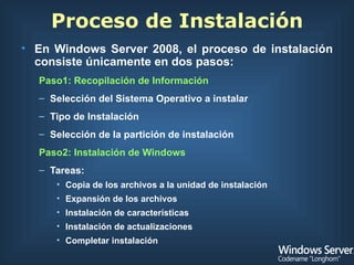 En Windows Server 2008, el proceso de instalación consiste únicamente en dos pasos: Paso1: Recopilación de Información   Selección del Sistema Operativo a instalar Tipo de Instalación Selección de la partición de instalación Paso2: Instalación de Windows Tareas: Copia de los archivos a la unidad de instalación Expansión de los archivos Instalación de características Instalación de actualizaciones Completar instalación Proceso de Instalación 