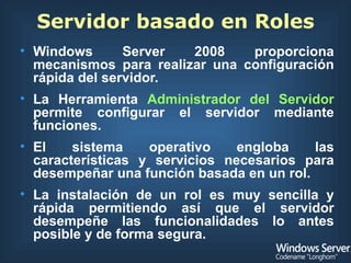 Servidor basado en Roles Windows Server 2008 proporciona mecanismos para realizar una configuración rápida del servidor. La Herramienta  Administrador del Servidor  permite configurar el servidor mediante funciones. El sistema operativo engloba las características y servicios necesarios para desempeñar una función basada en un rol. La instalación de un rol es muy sencilla y rápida permitiendo así que el servidor desempeñe las funcionalidades lo antes posible y de forma segura. 