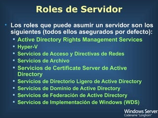 Roles de Servidor Los roles que puede asumir un servidor son los siguientes (todos ellos asegurados por defecto): Active Directory Rights Management Services Hyper-V Servicios de Acceso y Directivas de Redes Servicios de Archivo Servicios de Certificate Server de Active Directory Servicios de Directorio Ligero de Active Directory Servicios de Dominio de Active Directory Servicios de Federación de Active Directory Servicios de Implementación de Windows (WDS) 