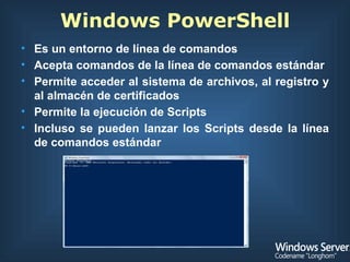Windows PowerShell Es un entorno de línea de comandos  Acepta comandos de la línea de comandos estándar Permite acceder al sistema de archivos, al registro y al almacén de certificados Permite la ejecución de Scripts Incluso se pueden lanzar los Scripts desde la línea de comandos estándar 