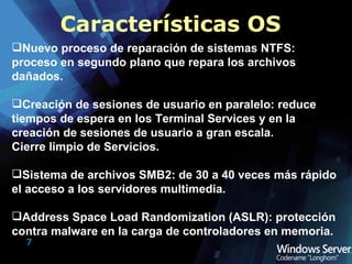Características OS Nuevo proceso de reparación de sistemas NTFS: proceso en segundo plano que repara los archivos dañados. Creación de sesiones de usuario en paralelo: reduce tiempos de espera en los Terminal Services y en la creación de sesiones de usuario a gran escala. Cierre limpio de Servicios. Sistema de archivos SMB2: de 30 a 40 veces más rápido el acceso a los servidores multimedia. Address Space Load Randomization (ASLR): protección contra malware en la carga de controladores en memoria. 