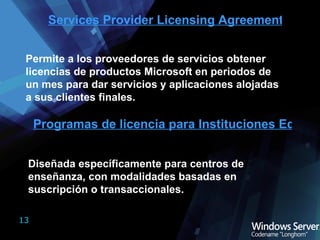 Services Provider Licensing Agreement (SPLA) Permite a los proveedores de servicios obtener licencias de productos Microsoft en periodos de un mes para dar servicios y aplicaciones alojadas a sus clientes finales. Programas de licencia para Instituciones Educativas Diseñada específicamente para centros de enseñanza, con modalidades basadas en suscripción o transaccionales. 