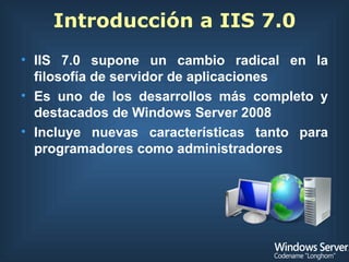 Introducción a IIS 7.0 IIS 7.0 supone un cambio radical en la filosofía de servidor de aplicaciones Es uno de los desarrollos más completo y destacados de Windows Server 2008 Incluye nuevas características tanto para programadores como administradores 