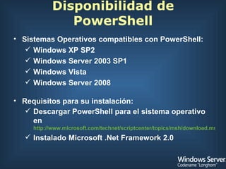 Disponibilidad de PowerShell Sistemas Operativos compatibles con PowerShell: Windows XP SP2 Windows Server 2003 SP1 Windows Vista Windows Server 2008 Requisitos para su instalación: Descargar PowerShell para el sistema operativo en  http://www.microsoft.com/technet/scriptcenter/topics/msh/download.mspx Instalado Microsoft .Net Framework 2.0 
