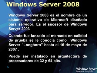 Windows Server 2008 es el nombre de un sistema operativo de Microsoft diseñado para servidor. Es el sucesor de Windows Server 2003  Cuando fue lanzado al mercado en calidad de prueba se le conocía como  Windows Server "Longhorn" hasta el 16 de mayo de 2007 . Puede ser instalado en arquitectura de procesadores de 32 y 64 bits. Windows Server 2008 