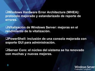 Windows Hardware Error Architecture (WHEA): protocolo mejorado y estandarizado de reporte de errores. Vitalización de Windows Server: mejoras en el rendimiento de la vitalización. PowerShell: inclusión de una consola mejorada con soporte GUI para administración. Server Core: el núcleo del sistema se ha renovado con muchas y nuevas mejoras. 