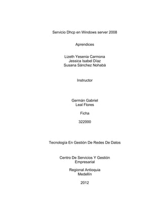 Servicio Dhcp en Windows server 2008


              Aprendices


        Lizeth Yesenia Carmona
           Jessica Isabel Díaz
        Susana Sánchez Nohabà



               Instructor




            Germán Gabriel
              Leal Flores

                 Ficha

                322000




Tecnología En Gestión De Redes De Datos



     Centro De Servicios Y Gestión
             Empresarial

           Regional Antioquia
               Medellín

                 2012
 