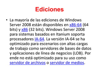 Ediciones
• La mayoría de las ediciones de Windows
Server 2008 están disponibles en x86-64 (64
bits) y x86 (32 bits). Windows Server 2008
para sistemas basados en Itanium soporta
procesadores IA-64. La versión IA-64 se ha
optimizado para escenarios con altas cargas
de trabajo como servidores de bases de datos
y aplicaciones de línea de negocios (LOB). Por
ende no está optimizado para su uso como
servidor de archivos o servidor de medios.
 