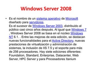 Windows Server 2008
• Es el nombre de un sistema operativo de Microsoft
diseñado para servidores.
Es el sucesor de Windows Server 2003, distribuido al
público casi cinco años después. Al igual que Windows 7
, Windows Server 2008 se basa en el núcleo Windows
NT 6.1. . Entre las mejoras de esta edición, se destacan
nuevas funcionalidades para el Active Directory, nuevas
prestaciones de virtualización y administración de
sistemas, la inclusión de IIS 7.5 y el soporte para más
de 256 procesadores. Hay siete ediciones diferentes:
Foundation, Standard, Enterprise, Datacenter, Web
Server, HPC Server y para Procesadores Itanium
 