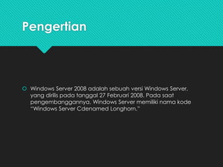 Pengertian
 Windows Server 2008 adalah sebuah versi Windows Server,
yang dirilis pada tanggal 27 Februari 2008. Pada saat
pengembanggannya, Windows Server memiliki nama kode
“Windows Server Cdenamed Longhorn.”
 