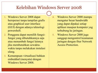 Kelebihan Windows Server 2008
1. Windows Server 2008 dapat
beroperasi tanpa tampilan grafis
atau graphical user interface
(GUI) dengan adanya teknologi
powershell.
2. Pengguna dapat memilih fungsi-
fungsi yang dibutuhkannya saja
atau menambah fungsi lainnya
jika membutuhkan sewaktu-
waktu tanpa melakukan instalasi
ulang.
3. Kemampuan virtualisasi bahkan
embedded (menyatu) dengan
Windows Server 2008.
4. Windows Server 2008 mampu
mengatur besar bandwidth
yang dapat dipakai setiap
aplikasi maupun komputer yag
terhubung ke jaringan.
5. Windows Server 2008 juga
sanggup mengontrol keamanan
jaringan dengan fitur Network
Access Protection.
 