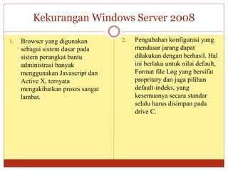 Kekurangan Windows Server 2008
1. Browser yang digunakan
sebagai sistem dasar pada
sistem perangkat bantu
administrasi banyak
menggunakan Javascript dan
Active X, ternyata
mengakibatkan proses sangat
lambat.
2. Pengubahan konfigurasi yang
mendasar jarang dapat
dilakukan dengan berhasil. Hal
ini berlaku untuk nilai default,
Format file Log yang bersifat
propritary dan juga pilihan
default-indeks, yang
kesemuanya secara standar
selalu harus disimpan pada
drive C.
 