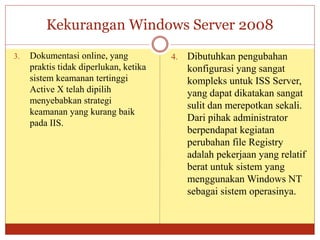Kekurangan Windows Server 2008
3. Dokumentasi online, yang
praktis tidak diperlukan, ketika
sistem keamanan tertinggi
Active X telah dipilih
menyebabkan strategi
keamanan yang kurang baik
pada IIS.
4. Dibutuhkan pengubahan
konfigurasi yang sangat
kompleks untuk ISS Server,
yang dapat dikatakan sangat
sulit dan merepotkan sekali.
Dari pihak administrator
berpendapat kegiatan
perubahan file Registry
adalah pekerjaan yang relatif
berat untuk sistem yang
menggunakan Windows NT
sebagai sistem operasinya.
 