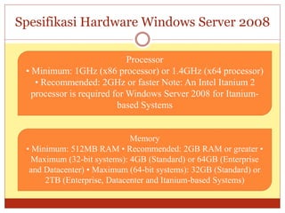 Spesifikasi Hardware Windows Server 2008
Processor
• Minimum: 1GHz (x86 processor) or 1.4GHz (x64 processor)
• Recommended: 2GHz or faster Note: An Intel Itanium 2
processor is required for Windows Server 2008 for Itanium-
based Systems
Memory
• Minimum: 512MB RAM • Recommended: 2GB RAM or greater •
Maximum (32-bit systems): 4GB (Standard) or 64GB (Enterprise
and Datacenter) • Maximum (64-bit systems): 32GB (Standard) or
2TB (Enterprise, Datacenter and Itanium-based Systems)
 