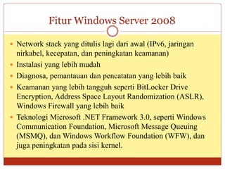 Fitur Windows Server 2008
 Network stack yang ditulis lagi dari awal (IPv6, jaringan
nirkabel, kecepatan, dan peningkatan keamanan)
 Instalasi yang lebih mudah
 Diagnosa, pemantauan dan pencatatan yang lebih baik
 Keamanan yang lebih tangguh seperti BitLocker Drive
Encryption, Address Space Layout Randomization (ASLR),
Windows Firewall yang lebih baik
 Teknologi Microsoft .NET Framework 3.0, seperti Windows
Communication Foundation, Microsoft Message Queuing
(MSMQ), dan Windows Workflow Foundation (WFW), dan
juga peningkatan pada sisi kernel.
 