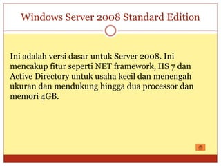 Windows Server 2008 Standard Edition
Ini adalah versi dasar untuk Server 2008. Ini
mencakup fitur seperti NET framework, IIS 7 dan
Active Directory untuk usaha kecil dan menengah
ukuran dan mendukung hingga dua processor dan
memori 4GB.
 