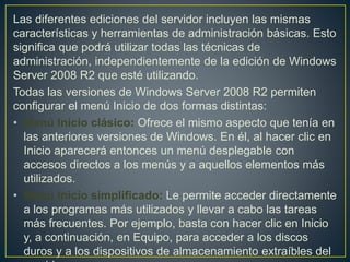 Las diferentes ediciones del servidor incluyen las mismas
características y herramientas de administración básicas. Esto
significa que podrá utilizar todas las técnicas de
administración, independientemente de la edición de Windows
Server 2008 R2 que esté utilizando.
Todas las versiones de Windows Server 2008 R2 permiten
configurar el menú Inicio de dos formas distintas:
• Menú Inicio clásico: Ofrece el mismo aspecto que tenía en
las anteriores versiones de Windows. En él, al hacer clic en
Inicio aparecerá entonces un menú desplegable con
accesos directos a los menús y a aquellos elementos más
utilizados.
• Menú Inicio simplificado: Le permite acceder directamente
a los programas más utilizados y llevar a cabo las tareas
más frecuentes. Por ejemplo, basta con hacer clic en Inicio
y, a continuación, en Equipo, para acceder a los discos
duros y a los dispositivos de almacenamiento extraíbles del
 