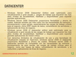 DATACENTER
 Windows Server 2008 Datacenter Edition está optimizado para
virtualizaciones a gran escala y cargas de trabajo que requieren los más
altos niveles de escalabilidad, fiabilidad y disponibilidad para soportar
grandes aplicaciones.
 Windows Server 2008 Datacenter proporciona flexibilidad y ahorro de
costes. Además también per mite cubrir con las necesidades de memoria y
procesamiento a gran escala, especialmente las cargas de trabajo críticas
para el negocio, como ERP, bases de datos, consolidación de servidores, y
aplicaciones de línea de negocio.
 Windows server 2008 r2 datacenter edition está optimizado para su
virtualización a gran escala de las cargas de trabajo que requieren los más
altos niveles de escalabilidad, fiabilidad y disponibilidad para soportar
grandes aplicaciones de misión crítica.
 Con derechos ilimitados de virtualización de uso y una tecnología de
virtualización basada en hipervisor, windows server 2008 r2 datacenter
proporciona flexibilidad y ahorro de costes. Windows server 2008 r2
datacenter también es compatible con las necesidades de memoria y
procesamiento de gran escala, las cargas de trabajo críticas para el
negocio, como erp, bases de datos, consolidación de servidores, y la
costumbre y aplicaciones de línea de negocio.
ADMINISTRADOR DE SERVIDORES I 12
 