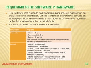 REQUERIMIETO DE SOFTWARE Y HARDWARE:
 Este software está diseñado exclusivamente para fines de planificación de
evaluación e implementación. Si tiene la intención de instalar el software en
su equipo principal, se recomienda la realización de una copia de seguridad
de los datos existentes antes de la instalación.
 Para usar Windows Server 2008 Beta 3, necesita*:
ADMINISTRADOR DE SERVIDORES I 14
Componente Requisito
Procesador • Mínimo: 1 GHz
• Recomendado: 2 GHz
• Óptimo: 3 GHz o más
Nota: Windows Server 2008 para sistemas basados en Itanium
precisa un procesador Intel Itanium 2.
Memoria • Mínimo: 512 MB de RAM
• Recomendado: 1 GB de RAM
• Óptimo: 2 GB de RAM (instalación completa) o 1 GB de RAM
(instalación de Server Core) o más
• Máximo (sistemas de 32 bits): 4 GB (Standard) o 64 GB
(Enterprise y Datacenter)
• Máximo (sistemas de 64 bits): 32 GB (Standard) o 2 TB
(Enterprise, Datacenter y sistemas basados en Itanium)
 